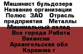 Машинист бульдозера › Название организации ­ Полюс, ЗАО › Отрасль предприятия ­ Металлы › Минимальный оклад ­ 1 - Все города Работа » Вакансии   . Архангельская обл.,Коряжма г.